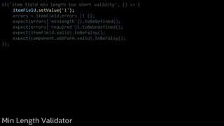 it('item field min length too short validity', () => {
itemField.setValue('1');
errors = itemField.errors || {};
expect(errors['minlength']).toBeDefined();
expect(errors['required']).toBeUndefined();
expect(itemField.valid).toBeFalsy();
expect(component.addForm.valid).toBeFalsy();
});
Min Length Validator
 