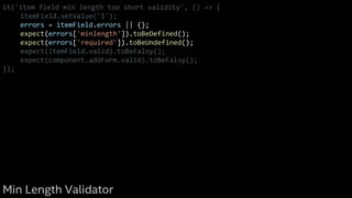 it('item field min length too short validity', () => {
itemField.setValue('1');
errors = itemField.errors || {};
expect(errors['minlength']).toBeDefined();
expect(errors['required']).toBeUndefined();
expect(itemField.valid).toBeFalsy();
expect(component.addForm.valid).toBeFalsy();
});
Min Length Validator
 