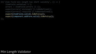 it('item field min length too short validity', () => {
itemField.setValue('1');
errors = itemField.errors || {};
expect(errors['minlength']).toBeDefined();
expect(errors['required']).toBeUndefined();
expect(itemField.valid).toBeFalsy();
expect(component.addForm.valid).toBeFalsy();
});
Min Length Validator
 