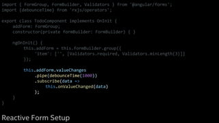 import { FormGroup, FormBuilder, Validators } from '@angular/forms';
import {debounceTime} from 'rxjs/operators';
export class TodoComponent implements OnInit {
addForm: FormGroup;
constructor(private formBuilder: FormBuilder) { }
ngOnInit() {
this.addForm = this.formBuilder.group({
'item': ['', [Validators.required, Validators.minLength(3)]]
});
this.addForm.valueChanges
.pipe(debounceTime(1000))
.subscribe(data =>
this.onValueChanged(data)
);
}
}
Reactive Form Setup
 