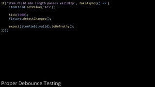 it('item field min length passes validity', fakeAsync(() => {
itemField.setValue('123');
tick(1000);
fixture.detectChanges();
expect(itemField.valid).toBeTruthy();
}));
Proper Debounce Testing
 
