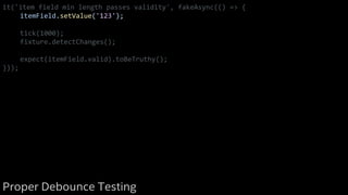 it('item field min length passes validity', fakeAsync(() => {
itemField.setValue('123');
tick(1000);
fixture.detectChanges();
expect(itemField.valid).toBeTruthy();
}));
Proper Debounce Testing
 