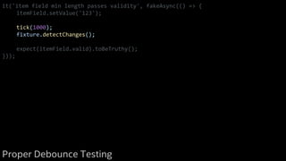 it('item field min length passes validity', fakeAsync(() => {
itemField.setValue('123');
tick(1000);
fixture.detectChanges();
expect(itemField.valid).toBeTruthy();
}));
Proper Debounce Testing
 