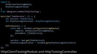 import {
HttpClientTestingModule,
HttpTestingController
}
from '@angular/common/http/testing';
describe('TodoService', () => {
let service: TodoService;
let httpTestingController: HttpTestingController;
beforeEach(() => {
const bed = TestBed.configureTestingModule({
imports: [HttpClientTestingModule],
providers: [TodoService],
});
service = bed.get(TodoService);
httpTestingController = TestBed.get(HttpTestingController);
});
});
HttpClientTestingModule and HttpTestingController
 