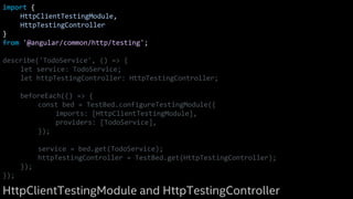 import {
HttpClientTestingModule,
HttpTestingController
}
from '@angular/common/http/testing';
describe('TodoService', () => {
let service: TodoService;
let httpTestingController: HttpTestingController;
beforeEach(() => {
const bed = TestBed.configureTestingModule({
imports: [HttpClientTestingModule],
providers: [TodoService],
});
service = bed.get(TodoService);
httpTestingController = TestBed.get(HttpTestingController);
});
});
HttpClientTestingModule and HttpTestingController
 