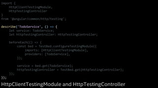 import {
HttpClientTestingModule,
HttpTestingController
}
from '@angular/common/http/testing';
describe('TodoService', () => {
let service: TodoService;
let httpTestingController: HttpTestingController;
beforeEach(() => {
const bed = TestBed.configureTestingModule({
imports: [HttpClientTestingModule],
providers: [TodoService],
});
service = bed.get(TodoService);
httpTestingController = TestBed.get(HttpTestingController);
});
});
HttpClientTestingModule and HttpTestingController
 