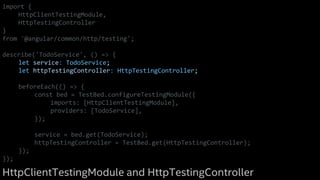 import {
HttpClientTestingModule,
HttpTestingController
}
from '@angular/common/http/testing';
describe('TodoService', () => {
let service: TodoService;
let httpTestingController: HttpTestingController;
beforeEach(() => {
const bed = TestBed.configureTestingModule({
imports: [HttpClientTestingModule],
providers: [TodoService],
});
service = bed.get(TodoService);
httpTestingController = TestBed.get(HttpTestingController);
});
});
HttpClientTestingModule and HttpTestingController
 