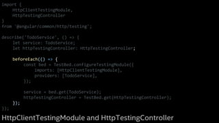 import {
HttpClientTestingModule,
HttpTestingController
}
from '@angular/common/http/testing';
describe('TodoService', () => {
let service: TodoService;
let httpTestingController: HttpTestingController;
beforeEach(() => {
const bed = TestBed.configureTestingModule({
imports: [HttpClientTestingModule],
providers: [TodoService],
});
service = bed.get(TodoService);
httpTestingController = TestBed.get(HttpTestingController);
});
});
HttpClientTestingModule and HttpTestingController
 