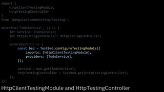 import {
HttpClientTestingModule,
HttpTestingController
}
from '@angular/common/http/testing';
describe('TodoService', () => {
let service: TodoService;
let httpTestingController: HttpTestingController;
beforeEach(() => {
const bed = TestBed.configureTestingModule({
imports: [HttpClientTestingModule],
providers: [TodoService],
});
service = bed.get(TodoService);
httpTestingController = TestBed.get(HttpTestingController);
});
});
HttpClientTestingModule and HttpTestingController
 