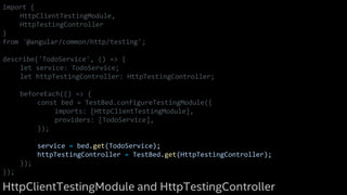 import {
HttpClientTestingModule,
HttpTestingController
}
from '@angular/common/http/testing';
describe('TodoService', () => {
let service: TodoService;
let httpTestingController: HttpTestingController;
beforeEach(() => {
const bed = TestBed.configureTestingModule({
imports: [HttpClientTestingModule],
providers: [TodoService],
});
service = bed.get(TodoService);
httpTestingController = TestBed.get(HttpTestingController);
});
});
HttpClientTestingModule and HttpTestingController
 