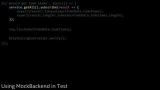 it('should get todo items', async(() => {
service.getAll().subscribe(result => {
expect(result).toEqual(mockTodoData.todoItems);
expect(result.length).toBe(mockTodoData.todoItems.length);
});
req.flush(mockTodoData.todoItems);
httpTestingController.verify();
}));
Using MockBackend in Test
 