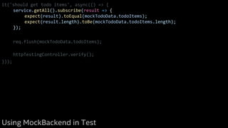 it('should get todo items', async(() => {
service.getAll().subscribe(result => {
expect(result).toEqual(mockTodoData.todoItems);
expect(result.length).toBe(mockTodoData.todoItems.length);
});
req.flush(mockTodoData.todoItems);
httpTestingController.verify();
}));
Using MockBackend in Test
 