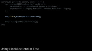 it('should get todo items', async(() => {
service.getAll().subscribe(result => {
expect(result).toEqual(mockTodoData.todoItems);
expect(result.length).toBe(mockTodoData.todoItems.length);
});
req.flush(mockTodoData.todoItems);
httpTestingController.verify();
}));
Using MockBackend in Test
 
