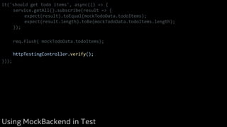it('should get todo items', async(() => {
service.getAll().subscribe(result => {
expect(result).toEqual(mockTodoData.todoItems);
expect(result.length).toBe(mockTodoData.todoItems.length);
});
req.flush( mockTodoData.todoItems);
httpTestingController.verify();
}));
Using MockBackend in Test
 