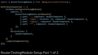 import { RouterTestingModule } from '@angular/router/testing';
beforeEach(async(() => {
TestBed.configureTestingModule({
imports: [
RouterTestingModule.withRoutes([
{ path: '', component: HeaderComponent },
{ path: 'login', children: [], component: HeaderComponent },
{ path: 'signup', component: HeaderComponent },
{ path: '**', component: HeaderComponent }
]),
],
declarations: [
HeaderComponent,
]
})
.compileComponents();
}));
RouterTestingModule Setup Part 1 of 2
 