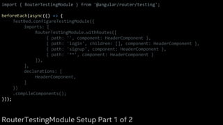 import { RouterTestingModule } from '@angular/router/testing';
beforeEach(async(() => {
TestBed.configureTestingModule({
imports: [
RouterTestingModule.withRoutes([
{ path: '', component: HeaderComponent },
{ path: 'login', children: [], component: HeaderComponent },
{ path: 'signup', component: HeaderComponent },
{ path: '**', component: HeaderComponent }
]),
],
declarations: [
HeaderComponent,
]
})
.compileComponents();
}));
RouterTestingModule Setup Part 1 of 2
 