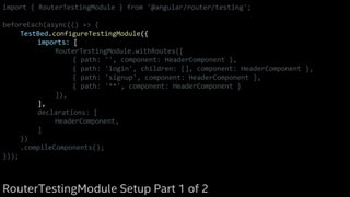 import { RouterTestingModule } from '@angular/router/testing';
beforeEach(async(() => {
TestBed.configureTestingModule({
imports: [
RouterTestingModule.withRoutes([
{ path: '', component: HeaderComponent },
{ path: 'login', children: [], component: HeaderComponent },
{ path: 'signup', component: HeaderComponent },
{ path: '**', component: HeaderComponent }
]),
],
declarations: [
HeaderComponent,
]
})
.compileComponents();
}));
RouterTestingModule Setup Part 1 of 2
 