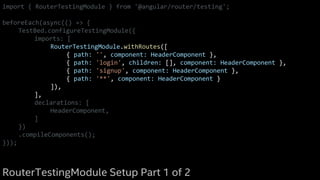 import { RouterTestingModule } from '@angular/router/testing';
beforeEach(async(() => {
TestBed.configureTestingModule({
imports: [
RouterTestingModule.withRoutes([
{ path: '', component: HeaderComponent },
{ path: 'login', children: [], component: HeaderComponent },
{ path: 'signup', component: HeaderComponent },
{ path: '**', component: HeaderComponent }
]),
],
declarations: [
HeaderComponent,
]
})
.compileComponents();
}));
RouterTestingModule Setup Part 1 of 2
 
