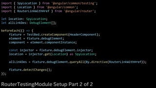 import { SpyLocation } from '@angular/common/testing';
import { Location } from '@angular/common';
import { RouterLinkWithHref } from '@angular/router';
let location: SpyLocation;
let allLinkDes: DebugElement[];
beforeEach(() => {
fixture = TestBed.createComponent(HeaderComponent);
element = fixture.debugElement;
component = element.componentInstance;
const injector = fixture.debugElement.injector;
location = injector.get(Location) as SpyLocation;
allLinkDes = fixture.debugElement.queryAll(By.directive(RouterLinkWithHref));
fixture.detectChanges();
});
RouterTestingModule Setup Part 2 of 2
 