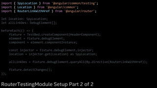 import { SpyLocation } from '@angular/common/testing';
import { Location } from '@angular/common';
import { RouterLinkWithHref } from '@angular/router';
let location: SpyLocation;
let allLinkDes: DebugElement[];
beforeEach(() => {
fixture = TestBed.createComponent(HeaderComponent);
element = fixture.debugElement;
component = element.componentInstance;
const injector = fixture.debugElement.injector;
location = injector.get(Location) as SpyLocation;
allLinkDes = fixture.debugElement.queryAll(By.directive(RouterLinkWithHref));
fixture.detectChanges();
});
RouterTestingModule Setup Part 2 of 2
 