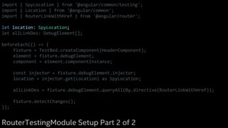 import { SpyLocation } from '@angular/common/testing';
import { Location } from '@angular/common';
import { RouterLinkWithHref } from '@angular/router';
let location: SpyLocation;
let allLinkDes: DebugElement[];
beforeEach(() => {
fixture = TestBed.createComponent(HeaderComponent);
element = fixture.debugElement;
component = element.componentInstance;
const injector = fixture.debugElement.injector;
location = injector.get(Location) as SpyLocation;
allLinkDes = fixture.debugElement.queryAll(By.directive(RouterLinkWithHref));
fixture.detectChanges();
});
RouterTestingModule Setup Part 2 of 2
 