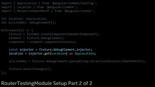 import { SpyLocation } from '@angular/common/testing';
import { Location } from '@angular/common';
import { RouterLinkWithHref } from '@angular/router';
let location: SpyLocation;
let allLinkDes: DebugElement[];
beforeEach(() => {
fixture = TestBed.createComponent(HeaderComponent);
element = fixture.debugElement;
component = element.componentInstance;
const injector = fixture.debugElement.injector;
location = injector.get(Location) as SpyLocation;
allLinkDes = fixture.debugElement.queryAll(By.directive(RouterLinkWithHref));
fixture.detectChanges();
});
RouterTestingModule Setup Part 2 of 2
 