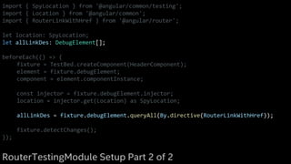 import { SpyLocation } from '@angular/common/testing';
import { Location } from '@angular/common';
import { RouterLinkWithHref } from '@angular/router';
let location: SpyLocation;
let allLinkDes: DebugElement[];
beforeEach(() => {
fixture = TestBed.createComponent(HeaderComponent);
element = fixture.debugElement;
component = element.componentInstance;
const injector = fixture.debugElement.injector;
location = injector.get(Location) as SpyLocation;
allLinkDes = fixture.debugElement.queryAll(By.directive(RouterLinkWithHref));
fixture.detectChanges();
});
RouterTestingModule Setup Part 2 of 2
 
