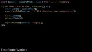 import {advance, expectPathToBe, click } from '../../../testing';
it('all items takes me home', fakeAsync(() => {
const linkDes = allLinkDes[4];
expectPathToBe(location, '', 'link should not have navigated yet');
click(linkDes);
advance(fixture);
expectPathToBe(location, '/signup');
}));
Test Route Worked
 