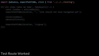 import {advance, expectPathToBe, click } from '../../../testing';
it('all items takes me home', fakeAsync(() => {
const linkDes = allLinkDes[4];
expectPathToBe(location, '', 'link should not have navigated yet');
click(linkDes);
advance(fixture);
expectPathToBe(location, '/signup');
}));
Test Route Worked
 