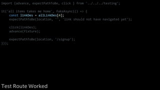 import {advance, expectPathToBe, click } from '../../../testing';
it('all items takes me home', fakeAsync(() => {
const linkDes = allLinkDes[4];
expectPathToBe(location, '', 'link should not have navigated yet');
click(linkDes);
advance(fixture);
expectPathToBe(location, '/signup');
}));
Test Route Worked
 