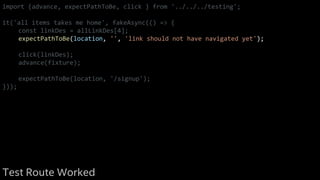 import {advance, expectPathToBe, click } from '../../../testing';
it('all items takes me home', fakeAsync(() => {
const linkDes = allLinkDes[4];
expectPathToBe(location, '', 'link should not have navigated yet');
click(linkDes);
advance(fixture);
expectPathToBe(location, '/signup');
}));
Test Route Worked
 