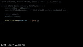 import {advance, expectPathToBe, click } from '../../../testing';
it('all items takes me home', fakeAsync(() => {
const linkDes = allLinkDes[4];
expectPathToBe(location, '', 'link should not have navigated yet');
click(linkDes);
advance(fixture);
expectPathToBe(location, '/signup');
}));
Test Route Worked
 