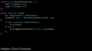 export const ButtonClickEvents = {
left: { button: 0 },
right: { button: 2 }
};
export function click(
el: DebugElement | HTMLElement,
eventObj: any = ButtonClickEvents.left): void
{
if (el instanceof HTMLElement) {
el.click();
} else {
el.triggerEventHandler('click', eventObj);
}
}
Helper: Click Function
 