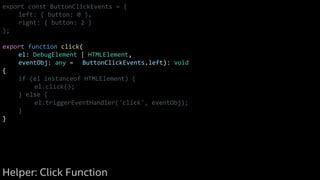 export const ButtonClickEvents = {
left: { button: 0 },
right: { button: 2 }
};
export function click(
el: DebugElement | HTMLElement,
eventObj: any = ButtonClickEvents.left): void
{
if (el instanceof HTMLElement) {
el.click();
} else {
el.triggerEventHandler('click', eventObj);
}
}
Helper: Click Function
 