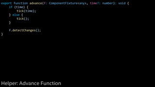 export function advance(f: ComponentFixture<any>, time?: number): void {
if (time) {
tick(time);
} else {
tick();
}
f.detectChanges();
}
Helper: Advance Function
 