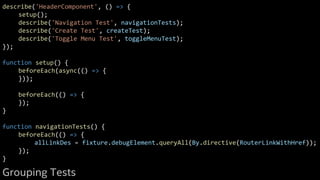 describe('HeaderComponent', () => {
setup();
describe('Navigation Test', navigationTests);
describe('Create Test', createTest);
describe('Toggle Menu Test', toggleMenuTest);
});
function setup() {
beforeEach(async(() => {
}));
beforeEach(() => {
});
}
function navigationTests() {
beforeEach(() => {
allLinkDes = fixture.debugElement.queryAll(By.directive(RouterLinkWithHref));
});
}
Grouping Tests
 