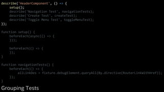 describe('HeaderComponent', () => {
setup();
describe('Navigation Test', navigationTests);
describe('Create Test', createTest);
describe('Toggle Menu Test', toggleMenuTest);
});
function setup() {
beforeEach(async(() => {
}));
beforeEach(() => {
});
}
function navigationTests() {
beforeEach(() => {
allLinkDes = fixture.debugElement.queryAll(By.directive(RouterLinkWithHref));
});
}
Grouping Tests
 