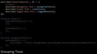 describe('HeaderComponent', () => {
setup();
describe('Navigation Test', navigationTests);
describe('Create Test', createTest);
describe('Toggle Menu Test', toggleMenuTest);
});
function setup() {
beforeEach(async(() => {
}));
beforeEach(() => {
});
}
function navigationTests() {
beforeEach(() => {
allLinkDes = fixture.debugElement.queryAll(By.directive(RouterLinkWithHref));
});
}
Grouping Tests
 