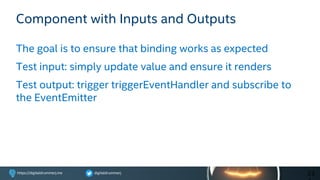 digitaldrummerjhttps://digitaldrummerj.me
Component with Inputs and Outputs
The goal is to ensure that binding works as expected
Test input: simply update value and ensure it renders
Test output: trigger triggerEventHandler and subscribe to
the EventEmitter
23
 