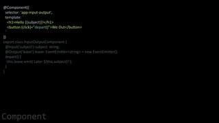 @Component({
selector: 'app-input-output',
template: `
<h1>Hello {{subject}}!</h1>
<button (click)="depart()">We Out</button>
`
})
export class InputOutputComponent {
@Input('subject') subject: string;
@Output('leave') leave: EventEmitter<string> = new EventEmitter();
depart() {
this.leave.emit(`Later ${this.subject}!`);
}
}
Component
 
