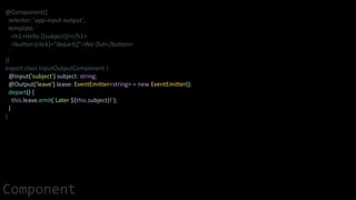 @Component({
selector: 'app-input-output',
template: `
<h1>Hello {{subject}}!</h1>
<button (click)="depart()">We Out</button>
`
})
export class InputOutputComponent {
@Input('subject') subject: string;
@Output('leave') leave: EventEmitter<string> = new EventEmitter();
depart() {
this.leave.emit(`Later ${this.subject}!`);
}
}
Component
 