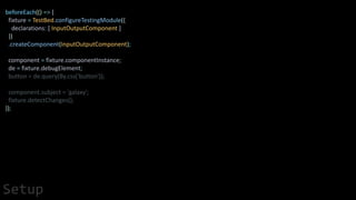 beforeEach(() => {
fixture = TestBed.configureTestingModule({
declarations: [ InputOutputComponent ]
})
.createComponent(InputOutputComponent);
component = fixture.componentInstance;
de = fixture.debugElement;
button = de.query(By.css('button'));
component.subject = 'galaxy';
fixture.detectChanges();
});
Setup
 