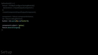 beforeEach(() => {
fixture = TestBed.configureTestingModule({
declarations: [ InputOutputComponent ]
})
.createComponent(InputOutputComponent);
component = fixture.componentInstance;
de = fixture.debugElement;
button = de.query(By.css('button'));
component.subject = 'galaxy';
fixture.detectChanges();
});
Setup
 