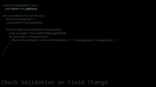 onValueChanged(data?: any) {
const form = this.addForm;
for (const field in this.formErrors) {
this.formErrors[field] = '';
const control = form.get(field);
if (control && control.dirty && !control.valid) {
const messages = this.validationMessages[field];
for (const key in control.errors) {
this.formErrors[field] += this.formErrors[field] === '' ? messages[key] : messages[key] + ' ';
}
}
}
}
Check Validation on Field Change
 