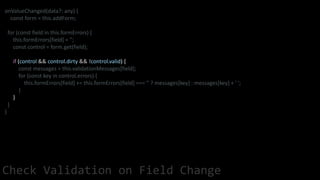 onValueChanged(data?: any) {
const form = this.addForm;
for (const field in this.formErrors) {
this.formErrors[field] = '';
const control = form.get(field);
if (control && control.dirty && !control.valid) {
const messages = this.validationMessages[field];
for (const key in control.errors) {
this.formErrors[field] += this.formErrors[field] === '' ? messages[key] : messages[key] + ' ';
}
}
}
}
Check Validation on Field Change
 