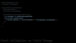 onValueChanged(data?: any) {
const form = this.addForm;
for (const field in this.formErrors) {
this.formErrors[field] = '';
const control = form.get(field);
if (control && control.dirty && !control.valid) {
const messages = this.validationMessages[field];
for (const key in control.errors) {
this.formErrors[field] += this.formErrors[field] === '' ? messages[key] : messages[key] + ' ';
}
}
}
}
Check Validation on Field Change
 