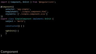 import { Component, OnInit } from '@angular/core';
@Component({
selector: 'app-simple',
templateUrl: './simple.component.html',
styleUrls: ['./simple.component.scss']
})
export class SimpleComponent implements OnInit {
subject = 'World';
constructor() { }
ngOnInit() {
}
}
Component
 