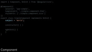 import { Component, OnInit } from '@angular/core';
@Component({
selector: 'app-simple',
templateUrl: './simple.component.html',
styleUrls: ['./simple.component.scss']
})
export class SimpleComponent implements OnInit {
subject = 'World';
constructor() { }
ngOnInit() {
}
}
Component
 