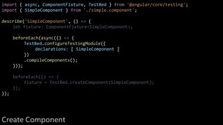import { async, ComponentFixture, TestBed } from '@angular/core/testing';
import { SimpleComponent } from './simple.component';
describe('SimpleComponent', () => {
let fixture: ComponentFixture<SimpleComponent>;
beforeEach(async(() => {
TestBed.configureTestingModule({
declarations: [ SimpleComponent ]
})
.compileComponents();
}));
beforeEach(() => {
fixture = TestBed.createComponent(SimpleComponent);
});
});
Create Component
 