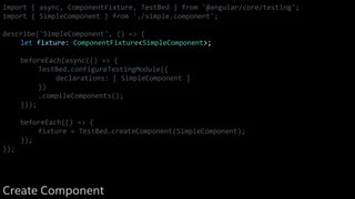 import { async, ComponentFixture, TestBed } from '@angular/core/testing';
import { SimpleComponent } from './simple.component';
describe('SimpleComponent', () => {
let fixture: ComponentFixture<SimpleComponent>;
beforeEach(async(() => {
TestBed.configureTestingModule({
declarations: [ SimpleComponent ]
})
.compileComponents();
}));
beforeEach(() => {
fixture = TestBed.createComponent(SimpleComponent);
});
});
Create Component
 